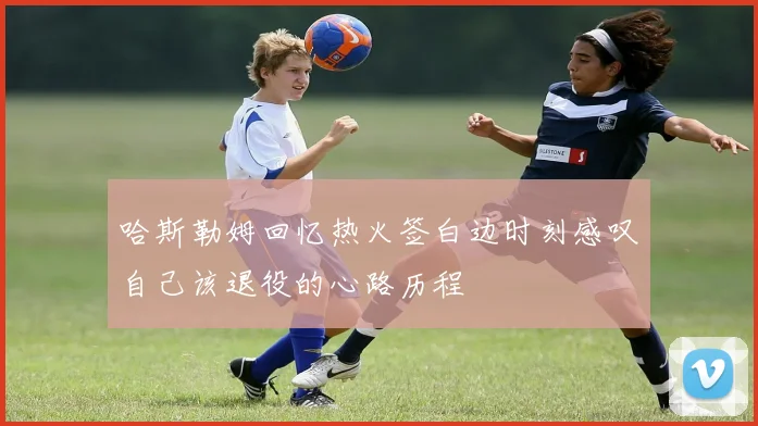 哈斯勒姆回忆热火签白边时刻感叹自己该退役的心路历程