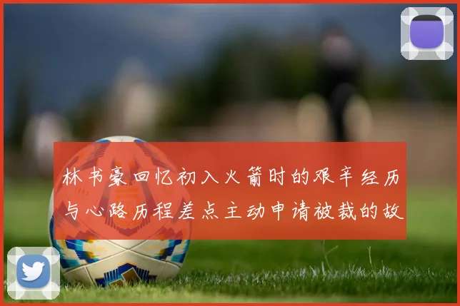 林书豪回忆初入火箭时的艰辛经历与心路历程差点主动申请被裁的故事
