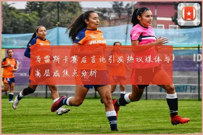 马雷斯卡赛后言论引发热议媒体与高层成焦点分析