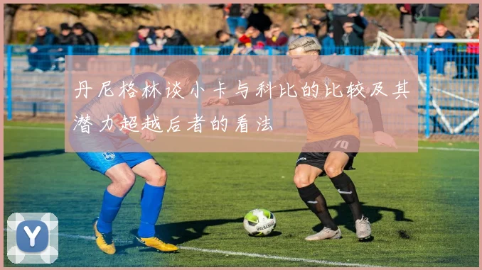 丹尼格林谈小卡与科比的比较及其潜力超越后者的看法