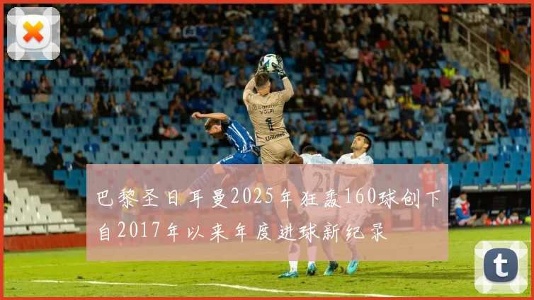 巴黎圣日耳曼2025年狂轰160球创下自2017年以来年度进球新纪录