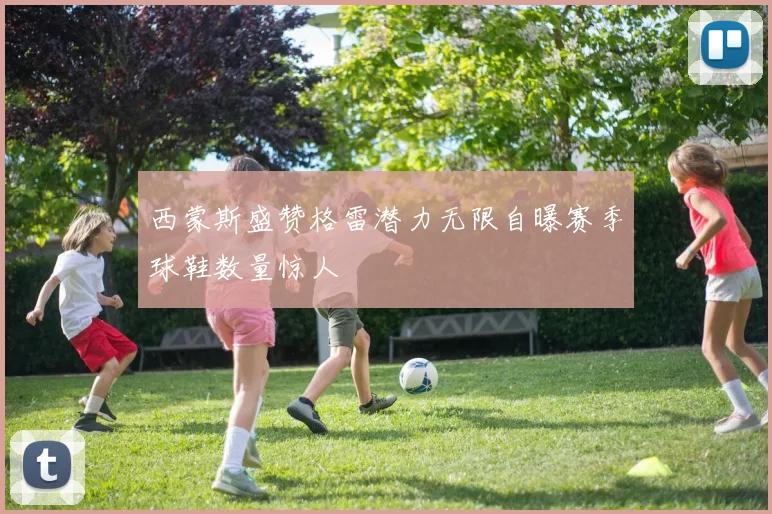 西蒙斯盛赞格雷潜力无限自曝赛季球鞋数量惊人