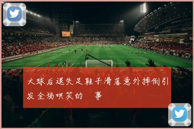 大球后退失足鞋子滑落意外摔倒引发全场哄笑的囧事