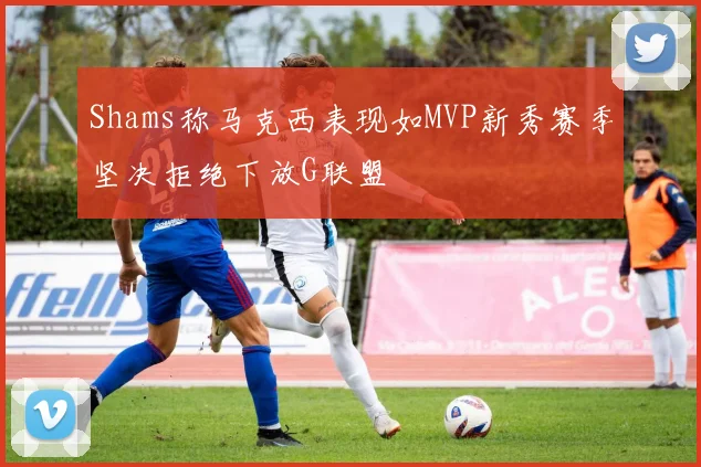 Shams称马克西表现如MVP新秀赛季坚决拒绝下放G联盟