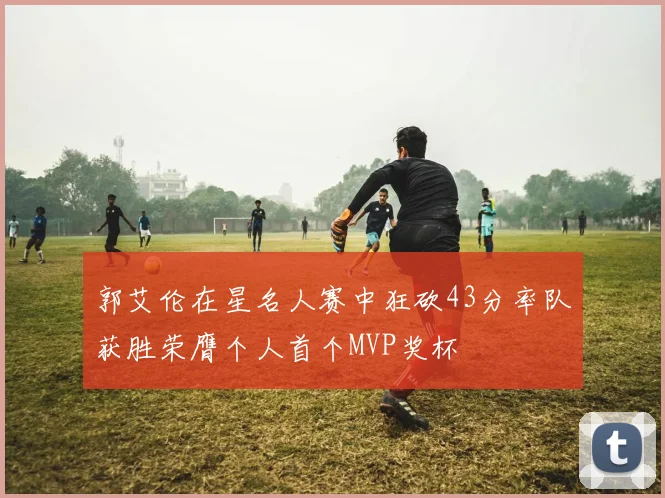 郭艾伦在星名人赛中狂砍43分率队获胜荣膺个人首个MVP奖杯
