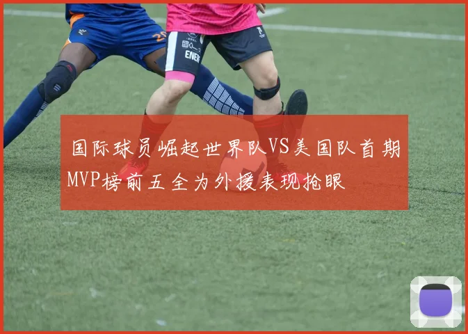 国际球员崛起世界队VS美国队首期MVP榜前五全为外援表现抢眼