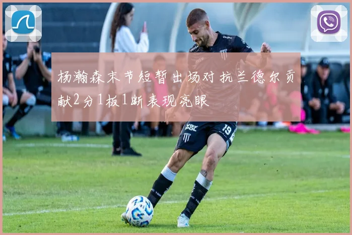 杨瀚森末节短暂出场对抗兰德尔贡献2分1板1断表现亮眼