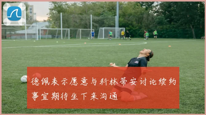 德佩表示愿意与科林蒂安讨论续约事宜期待坐下来沟通