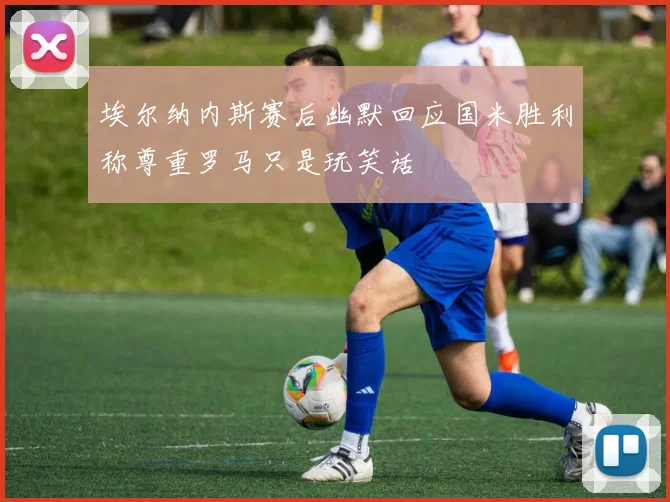 埃尔纳内斯赛后幽默回应国米胜利称尊重罗马只是玩笑话