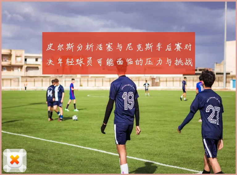 皮尔斯分析活塞与尼克斯季后赛对决年轻球员可能面临的压力与挑战