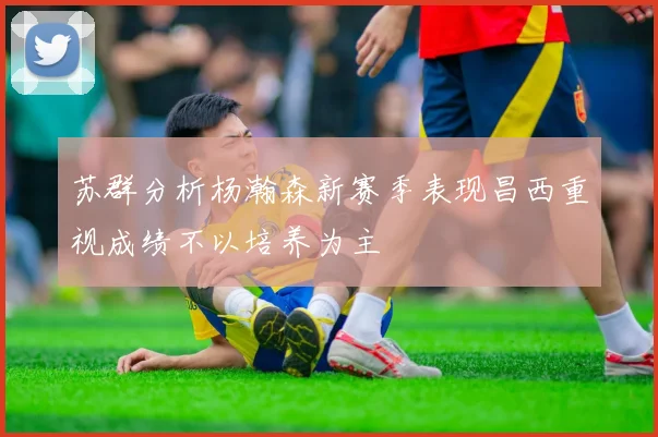 苏群分析杨瀚森新赛季表现昌西重视成绩不以培养为主