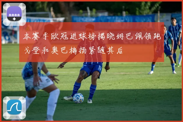 本赛季欧冠进球榜揭晓姆巴佩领跑戈登和奥巴梅扬紧随其后