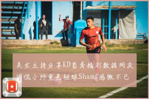 美女主持分享KD首秀精彩数据网友调侃小帅重色轻球Shams感慨不已