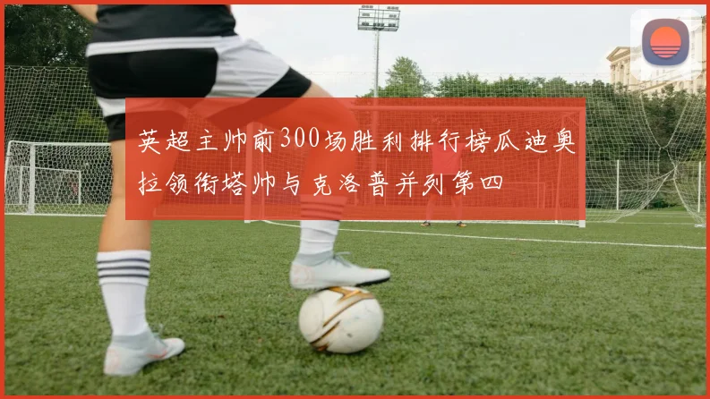 英超主帅前300场胜利排行榜瓜迪奥拉领衔塔帅与克洛普并列第四