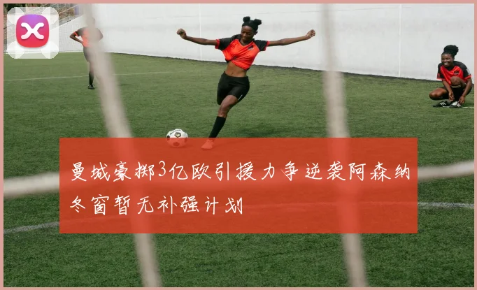 曼城豪掷3亿欧引援力争逆袭阿森纳冬窗暂无补强计划