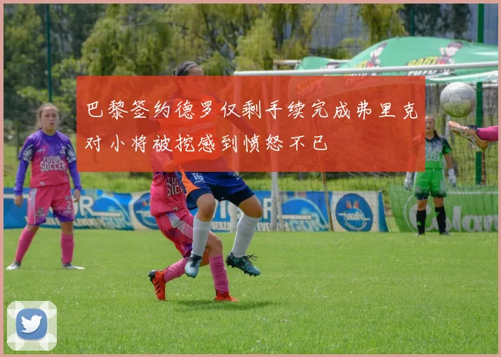 巴黎签约德罗仅剩手续完成弗里克对小将被挖感到愤怒不已