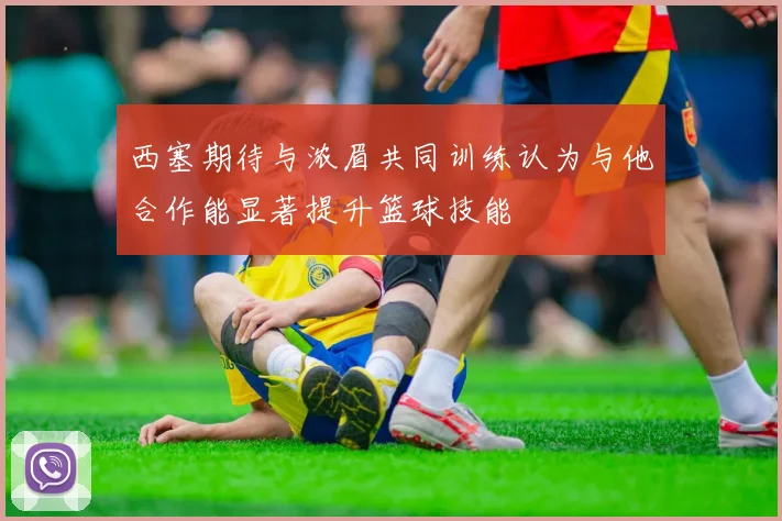 西塞期待与浓眉共同训练认为与他合作能显著提升篮球技能