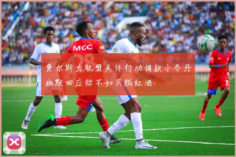 费尔斯为联盟关怀行动捐款小乔丹幽默回应称不如买瓶红酒