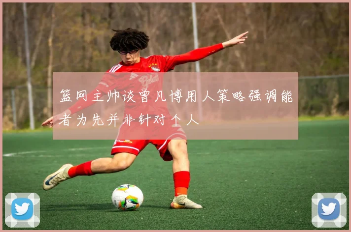 篮网主帅谈曾凡博用人策略强调能者为先并非针对个人