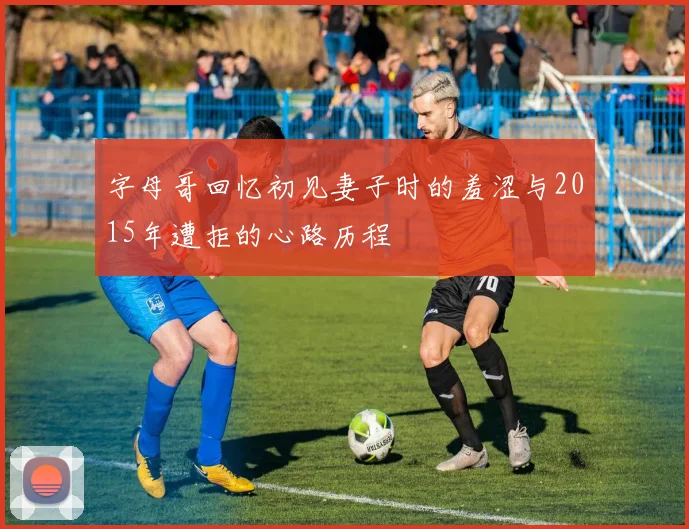 字母哥回忆初见妻子时的羞涩与2015年遭拒的心路历程