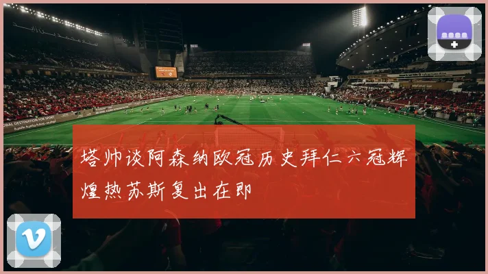 塔帅谈阿森纳欧冠历史拜仁六冠辉煌热苏斯复出在即
