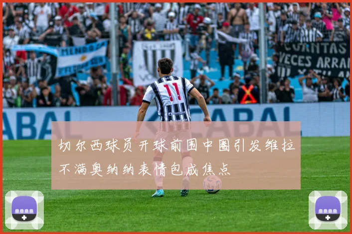 切尔西球员开球前围中圈引发维拉不满奥纳纳表情包成焦点