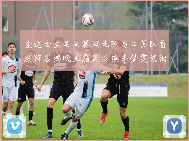 全运会女足决赛湖北队与江苏队首发阵容揭晓王霜吴海燕李梦雯领衔出战