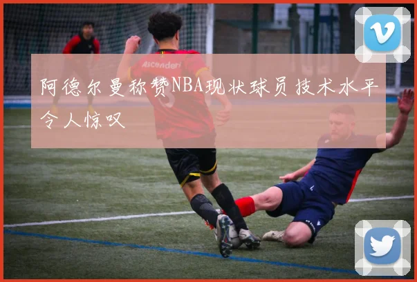 阿德尔曼称赞NBA现状球员技术水平令人惊叹