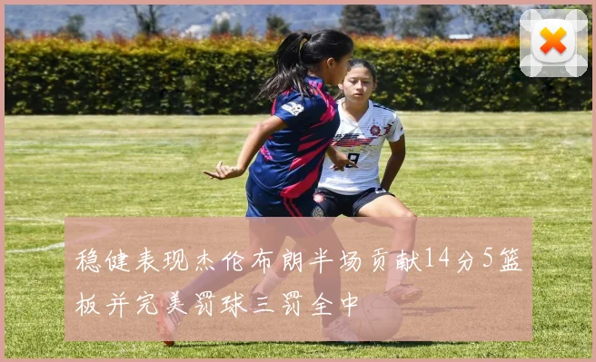 稳健表现杰伦布朗半场贡献14分5篮板并完美罚球三罚全中