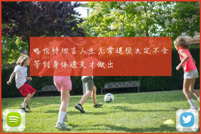 略伦特坦言人生无常退役决定不会等到身体透支才做出