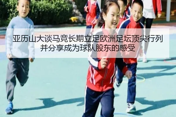 亚历山大谈马竞长期立足欧洲足坛顶尖行列并分享成为球队股东的感受（leyu）